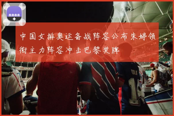 中国女排奥运备战阵容公布朱婷领衔主力阵容冲击巴黎奖牌