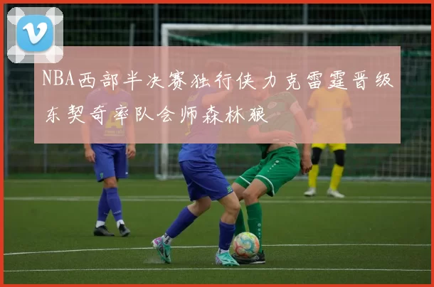 NBA西部半决赛独行侠力克雷霆晋级东契奇率队会师森林狼