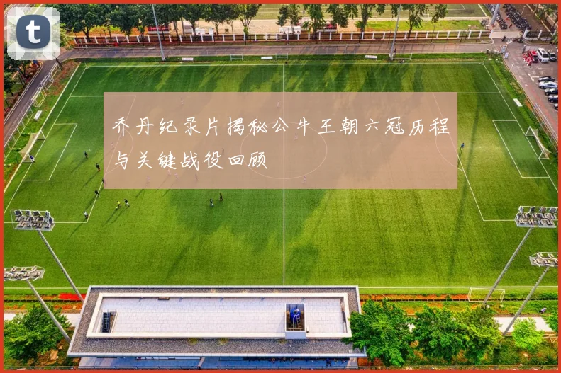 乔丹纪录片揭秘公牛王朝六冠历程与关键战役回顾