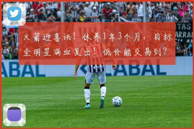 火箭迎喜讯！休养1年3个月，目标全明星满血复出！低价能交易到？