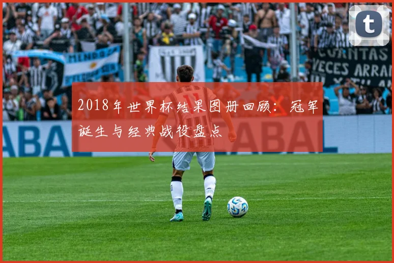 2018年世界杯结果图册回顾：冠军诞生与经典战役盘点