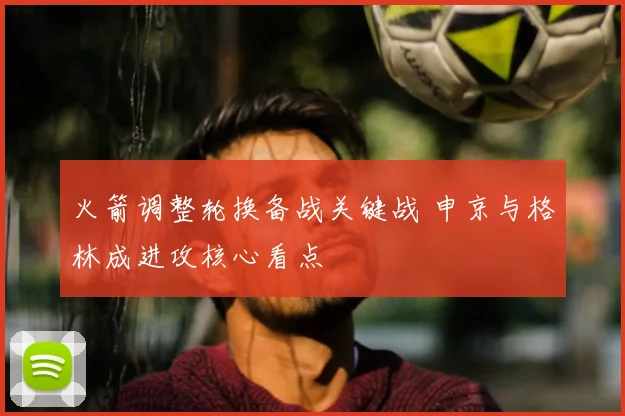 火箭调整轮换备战关键战 申京与格林成进攻核心看点