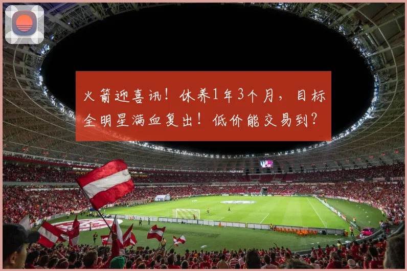 火箭迎喜讯！休养1年3个月，目标全明星满血复出！低价能交易到？