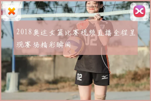 2018奥运女篮比赛视频直播全程呈现赛场精彩瞬间