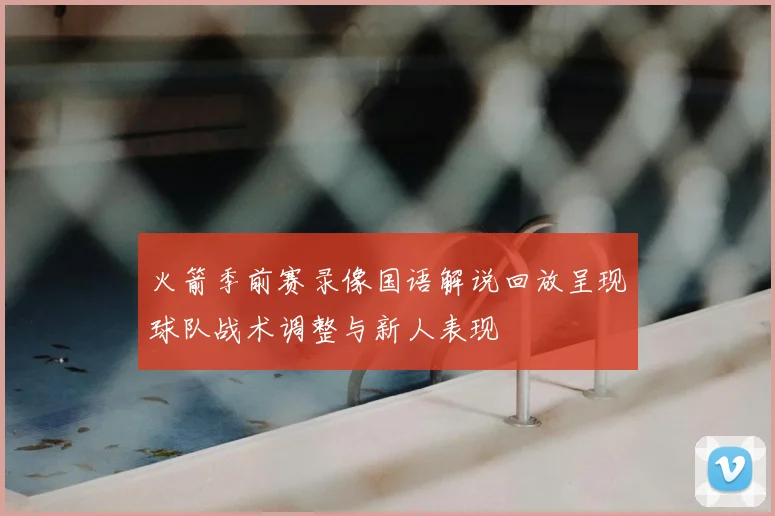 火箭季前赛录像国语解说回放呈现球队战术调整与新人表现