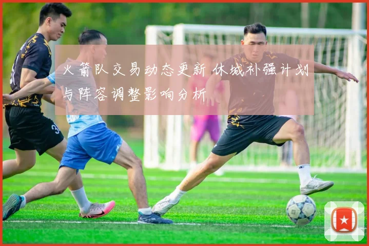 火箭队交易动态更新 休城补强计划与阵容调整影响分析